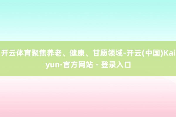 开云体育聚焦养老、健康、甘愿领域-开云(中国)Kaiyun·官方网站 - 登录入口