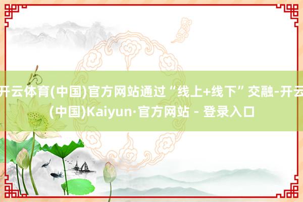 开云体育(中国)官方网站通过“线上+线下”交融-开云(中国)Kaiyun·官方网站 - 登录入口