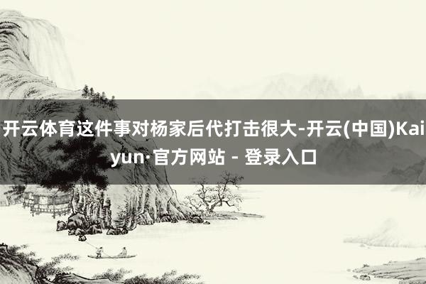 开云体育这件事对杨家后代打击很大-开云(中国)Kaiyun·官方网站 - 登录入口