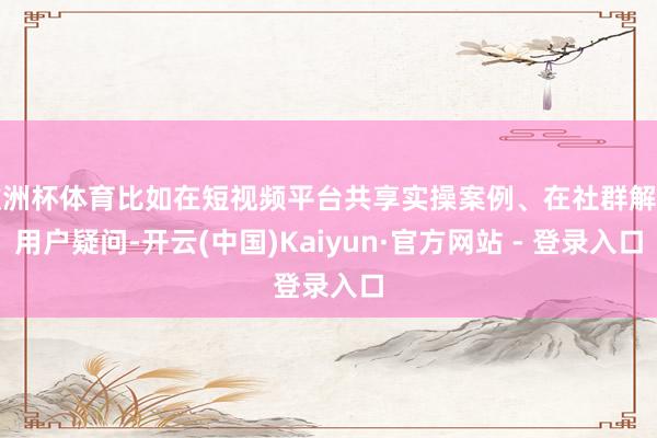 欧洲杯体育比如在短视频平台共享实操案例、在社群解答用户疑问-开云(中国)Kaiyun·官方网站 - 登录入口