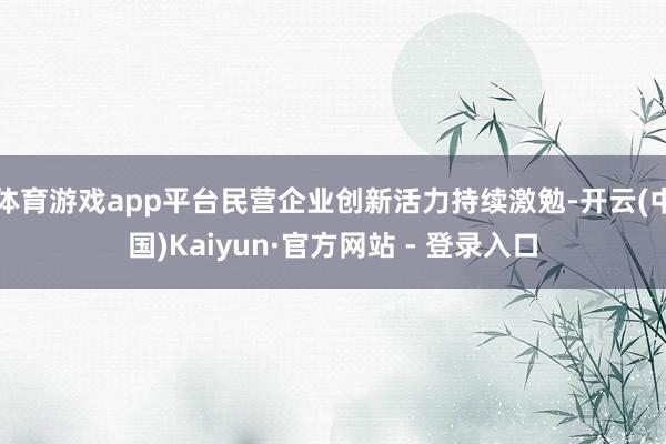 体育游戏app平台民营企业创新活力持续激勉-开云(中国)Kaiyun·官方网站 - 登录入口