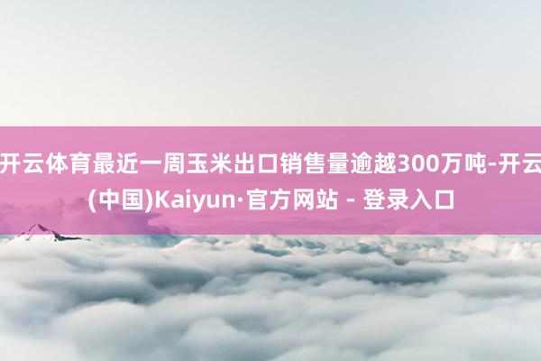 开云体育 最近一周玉米出口销售量逾越300万吨-开云(中国)Kaiyun·官方网站 - 登录入口
