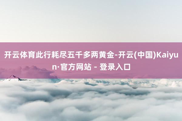 开云体育此行耗尽五千多两黄金-开云(中国)Kaiyun·官方网站 - 登录入口