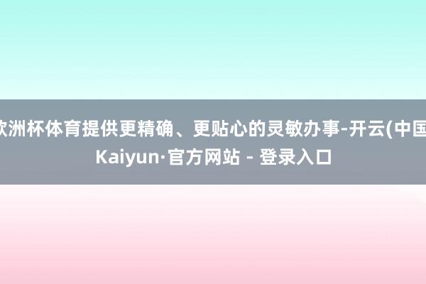 欧洲杯体育提供更精确、更贴心的灵敏办事-开云(中国)Kaiyun·官方网站 - 登录入口