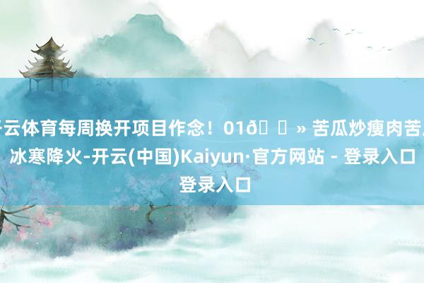 开云体育每周换开项目作念！01🔻 苦瓜炒瘦肉苦瓜冰寒降火-开云(中国)Kaiyun·官方网站 - 登录入口
