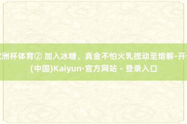 欧洲杯体育② 加入冰糖、真金不怕火乳搅动至熔解-开云(中国)Kaiyun·官方网站 - 登录入口