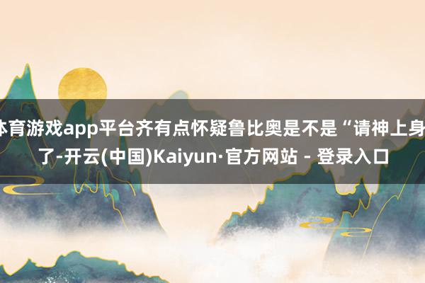 体育游戏app平台齐有点怀疑鲁比奥是不是“请神上身”了-开云(中国)Kaiyun·官方网站 - 登录入口
