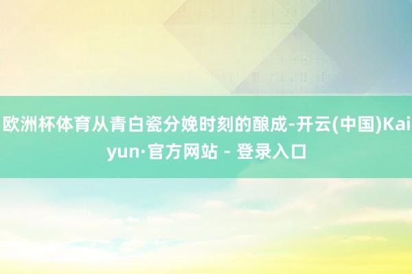 欧洲杯体育从青白瓷分娩时刻的酿成-开云(中国)Kaiyun·官方网站 - 登录入口